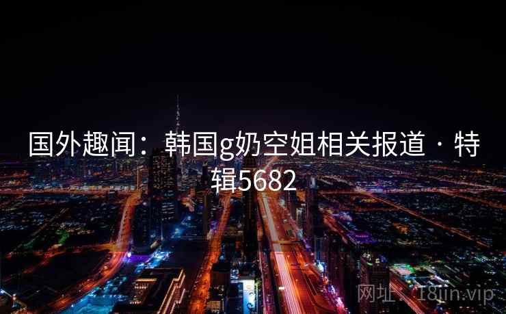 国外趣闻：韩国g奶空姐相关报道 · 特辑5682